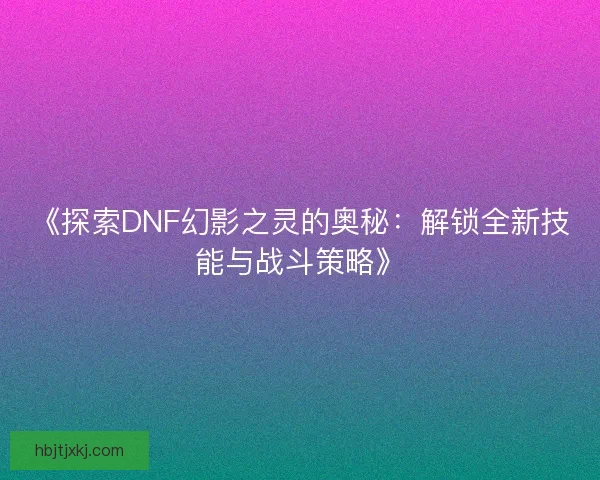 《探索DNF幻影之灵的奥秘：解锁全新技能与战斗策略》