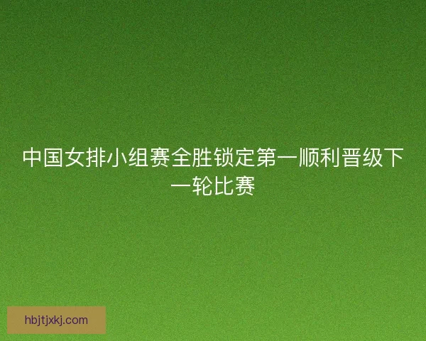 中国女排小组赛全胜锁定第一顺利晋级下一轮比赛
