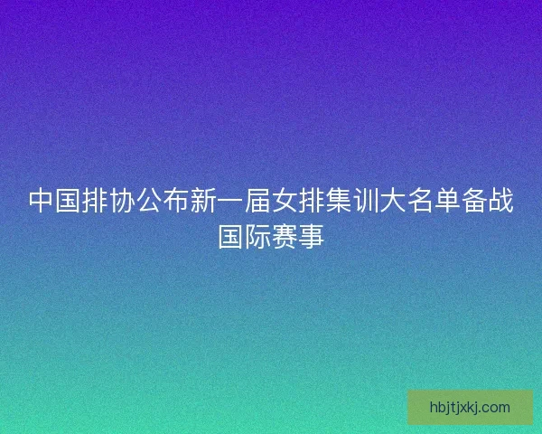中国排协公布新一届女排集训大名单备战国际赛事