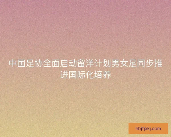 中国足协全面启动留洋计划男女足同步推进国际化培养